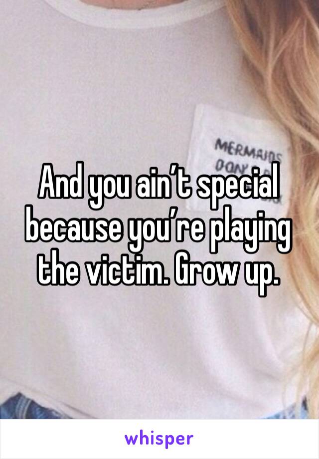 And you ain’t special because you’re playing the victim. Grow up.