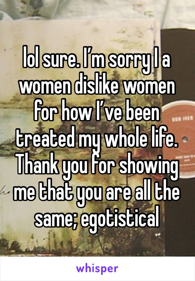 lol sure. I’m sorry I a women dislike women for how I’ve been treated my whole life. Thank you for showing me that you are all the same; egotistical 
