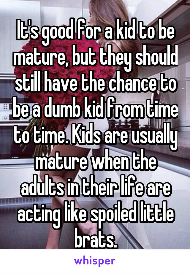 It's good for a kid to be mature, but they should still have the chance to be a dumb kid from time to time. Kids are usually mature when the adults in their life are acting like spoiled little brats.