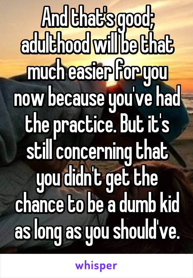 And that's good; adulthood will be that much easier for you now because you've had the practice. But it's still concerning that you didn't get the chance to be a dumb kid as long as you should've. 