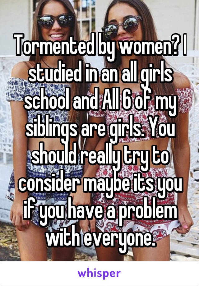Tormented by women? I studied in an all girls school and All 6 of my siblings are girls. You should really try to consider maybe its you if you have a problem with everyone.
