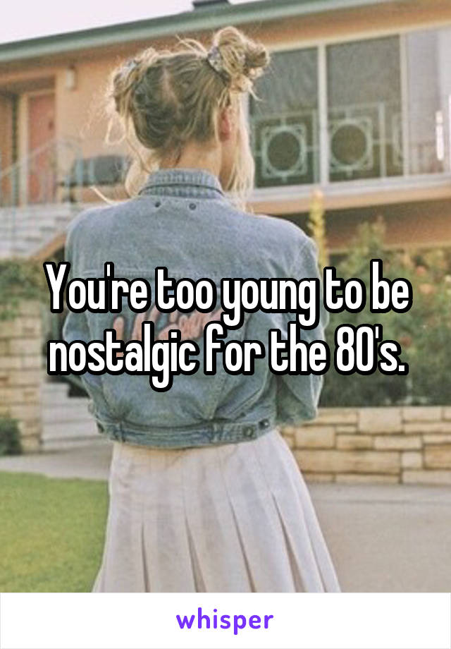You're too young to be nostalgic for the 80's.