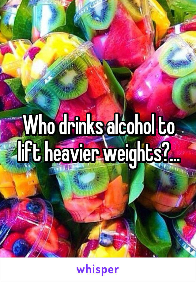 Who drinks alcohol to lift heavier weights?...