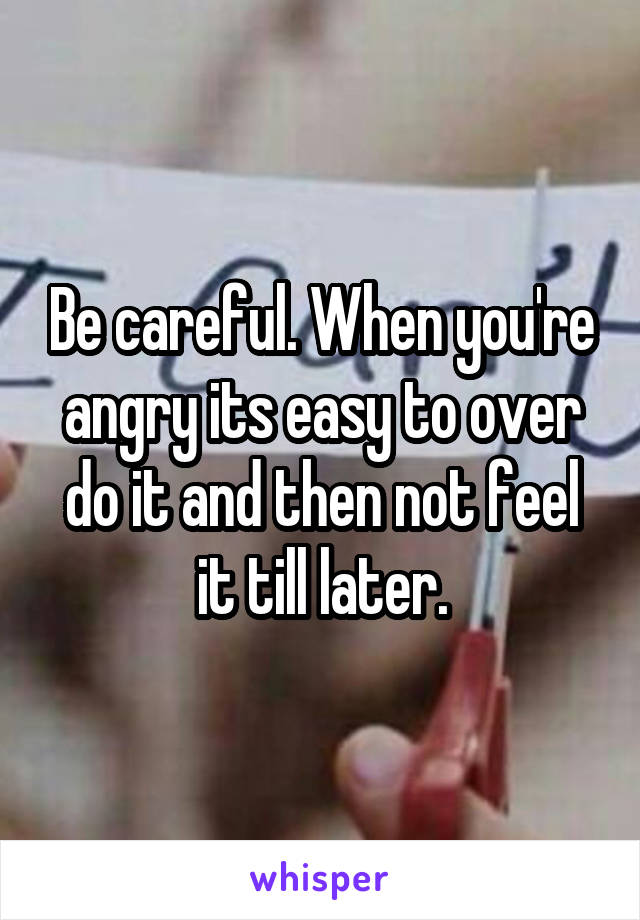 Be careful. When you're angry its easy to over do it and then not feel it till later.
