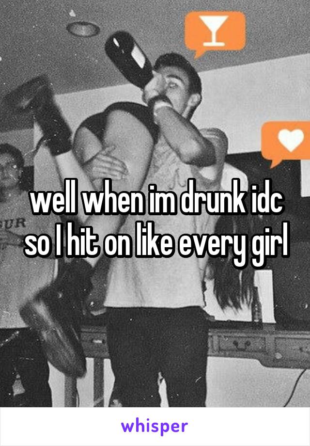 well when im drunk idc so I hit on like every girl