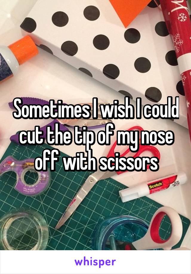 Sometimes I wish I could cut the tip of my nose off with scissors