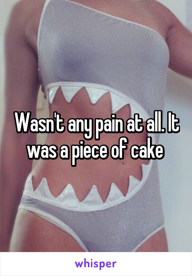 Wasn't any pain at all. It was a piece of cake 