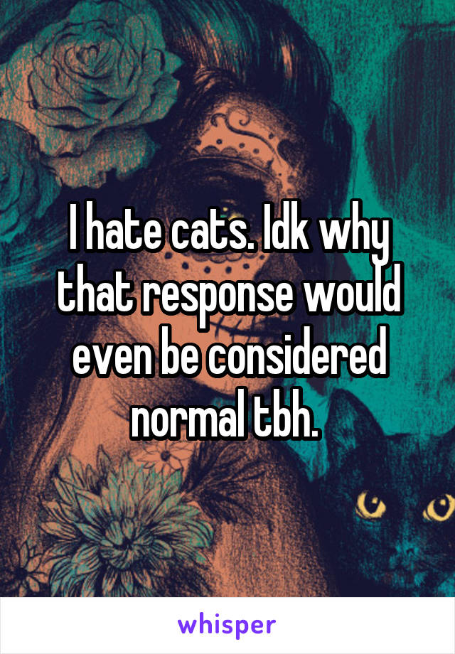 I hate cats. Idk why that response would even be considered normal tbh. 