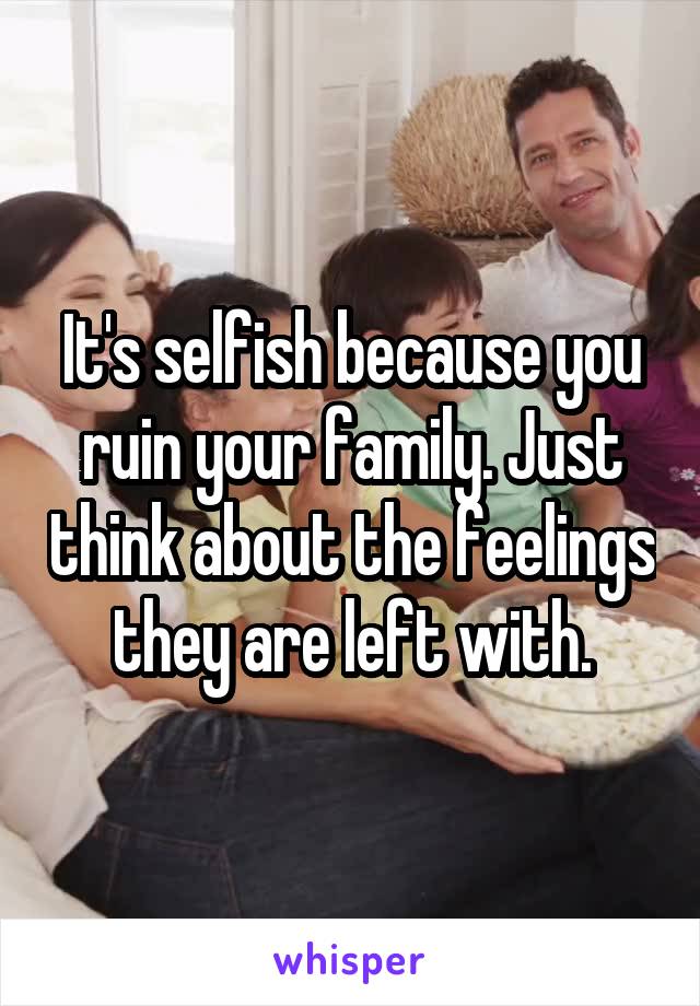 It's selfish because you ruin your family. Just think about the feelings they are left with.