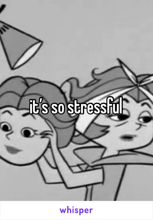 it’s so stressful 