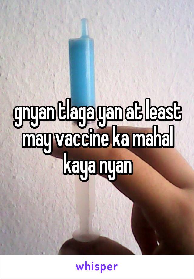 gnyan tlaga yan at least may vaccine ka mahal kaya nyan