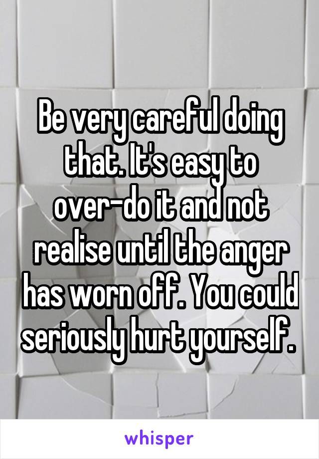 Be very careful doing that. It's easy to over-do it and not realise until the anger has worn off. You could seriously hurt yourself. 