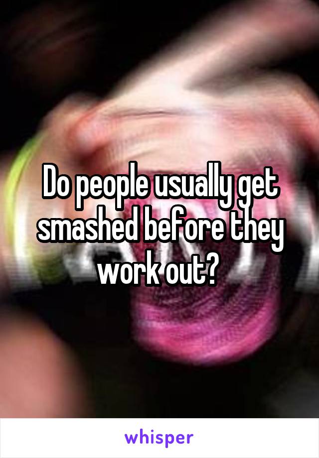 Do people usually get smashed before they work out? 