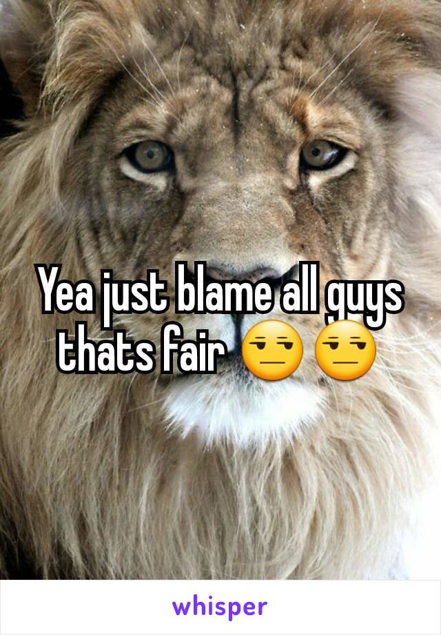 Yea just blame all guys thats fair 😒😒