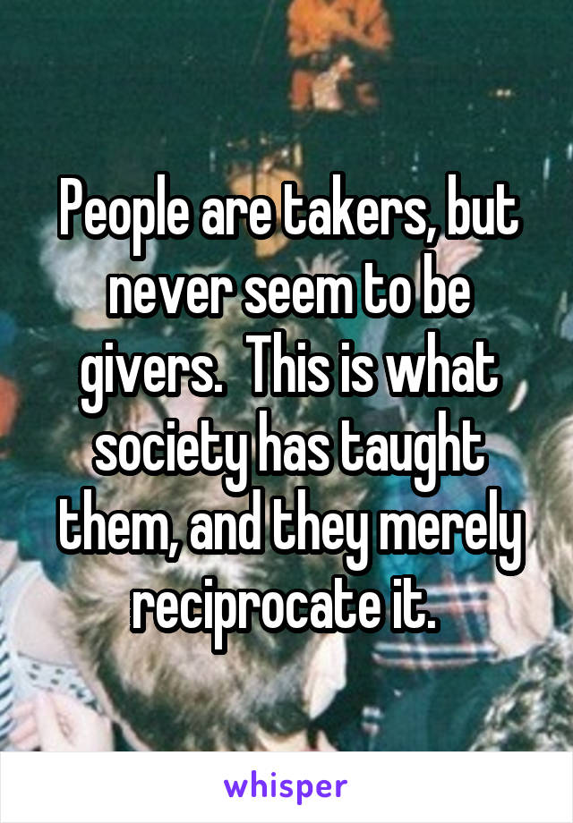 People are takers, but never seem to be givers.  This is what society has taught them, and they merely reciprocate it. 