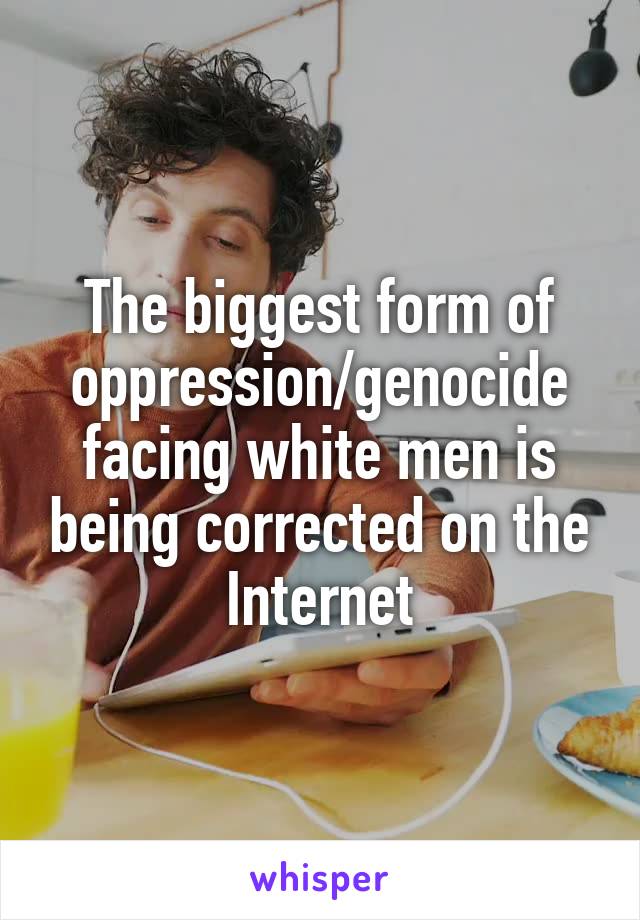 The biggest form of oppression/genocide facing white men is being corrected on the Internet