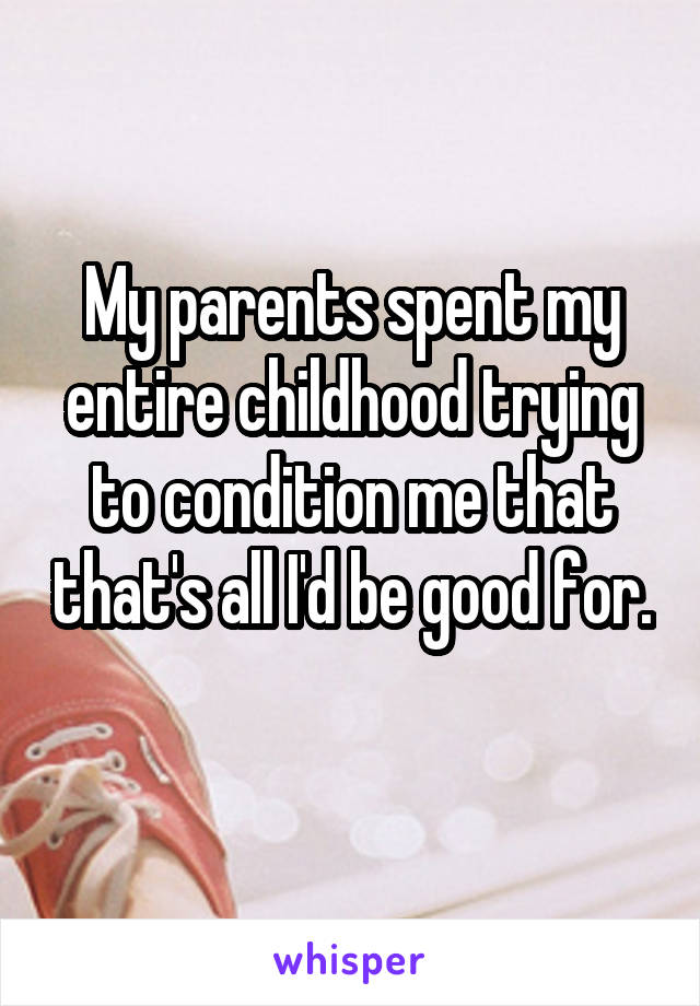 My parents spent my entire childhood trying to condition me that that's all I'd be good for. 