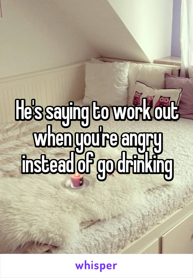 He's saying to work out when you're angry instead of go drinking