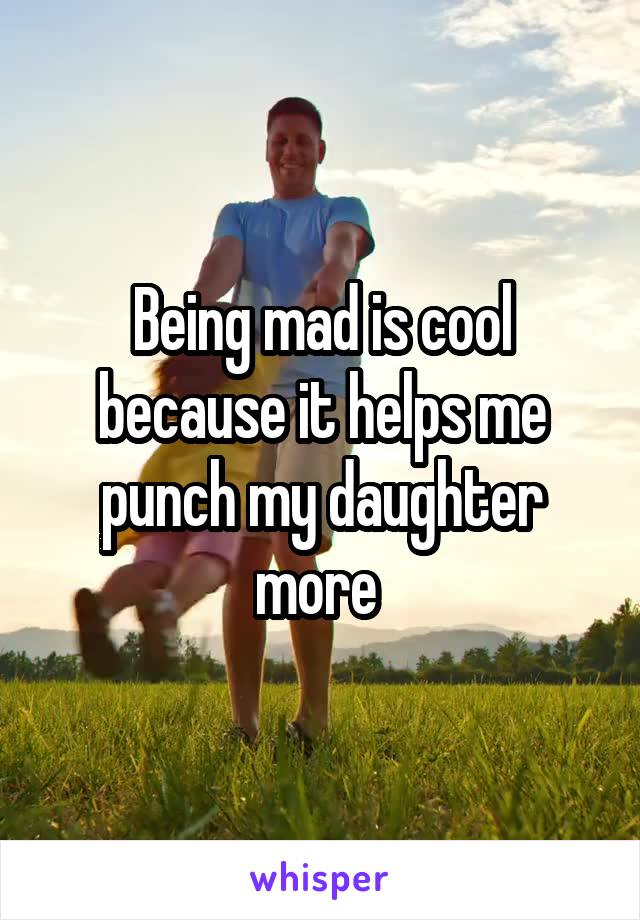 Being mad is cool because it helps me punch my daughter more 
