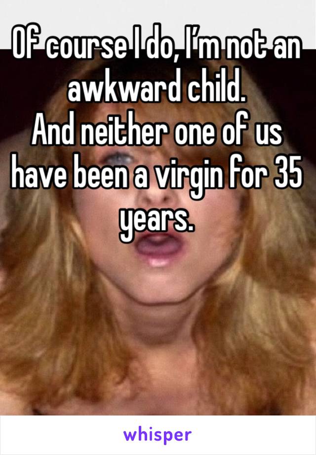 Of course I do, I’m not an awkward child. 
And neither one of us have been a virgin for 35 years. 