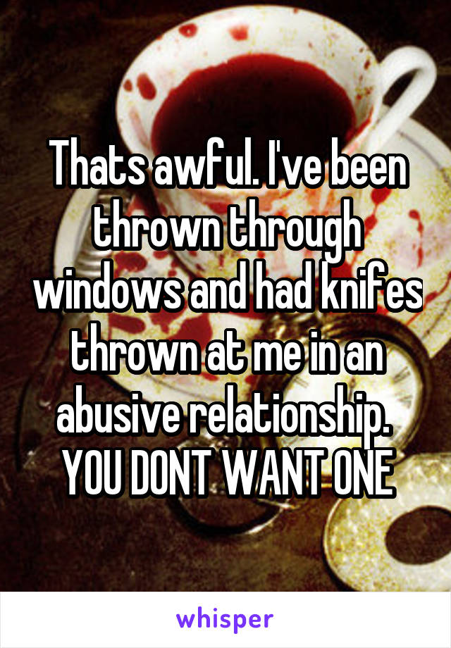 Thats awful. I've been thrown through windows and had knifes thrown at me in an abusive relationship. 
YOU DONT WANT ONE
