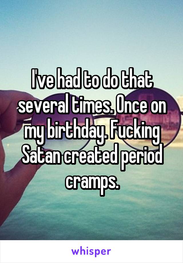 I've had to do that several times. Once on my birthday. Fucking Satan created period cramps.