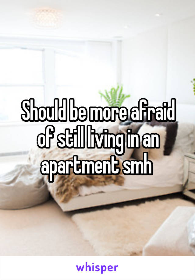 Should be more afraid of still living in an apartment smh 