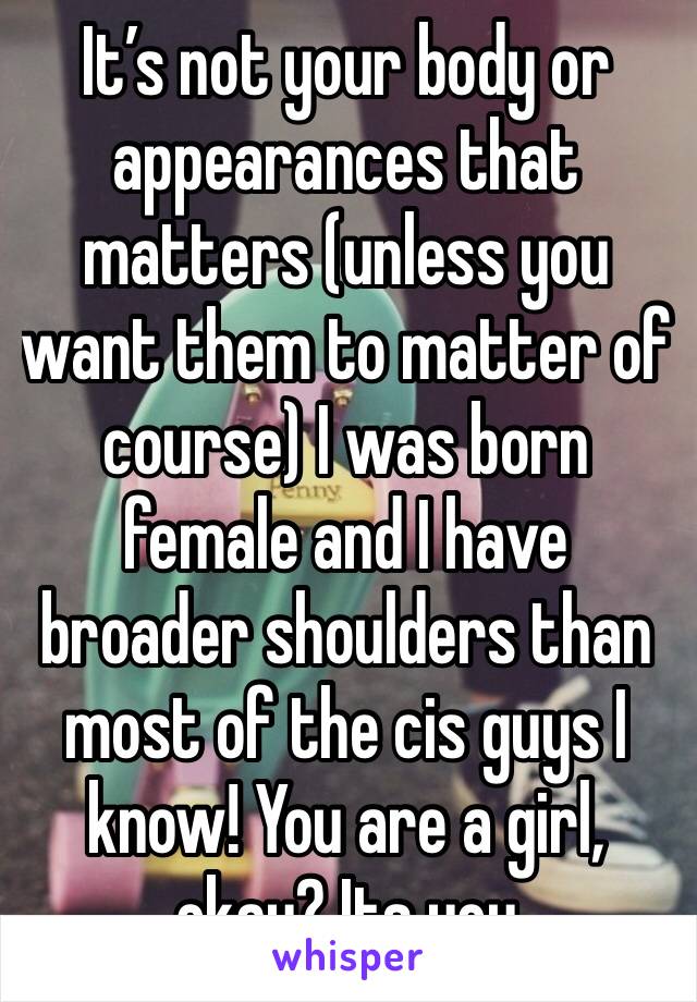 It’s not your body or appearances that matters (unless you want them to matter of course) I was born female and I have broader shoulders than most of the cis guys I know! You are a girl, okay? Its you