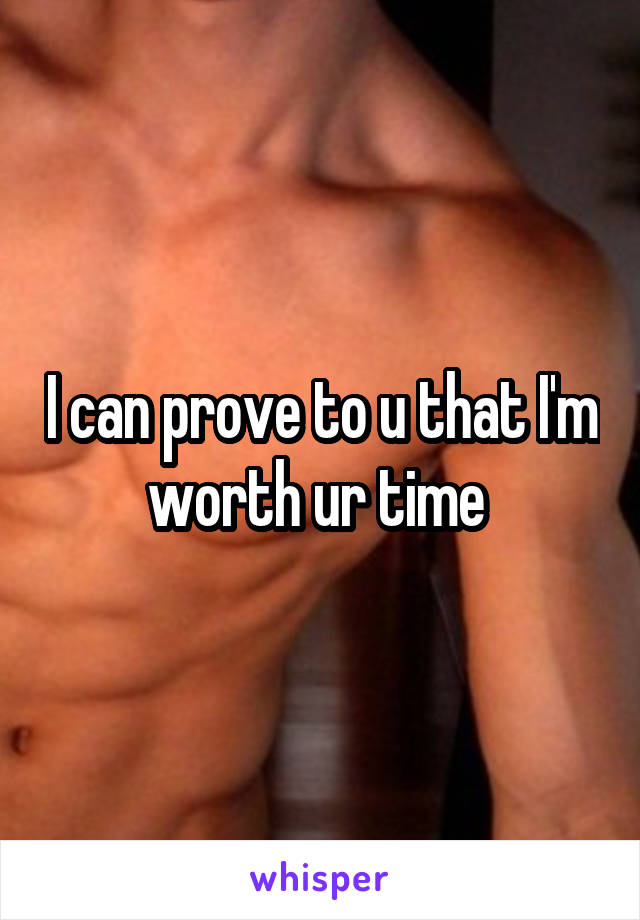I can prove to u that I'm worth ur time 