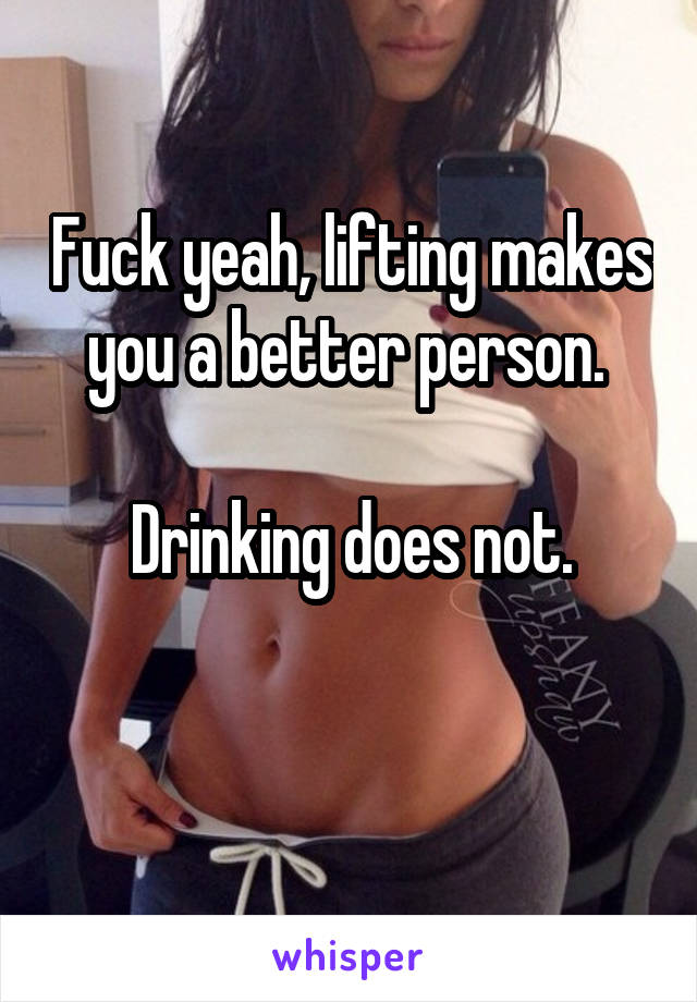 Fuck yeah, lifting makes you a better person. 

Drinking does not.

