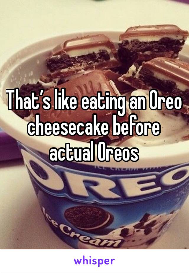 That’s like eating an Oreo cheesecake before actual Oreos 