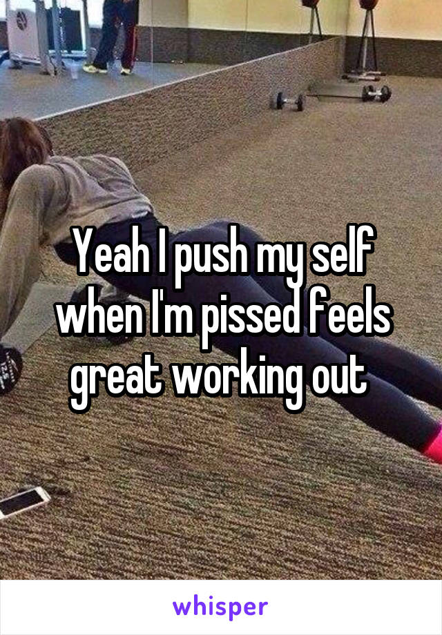 Yeah I push my self when I'm pissed feels great working out 
