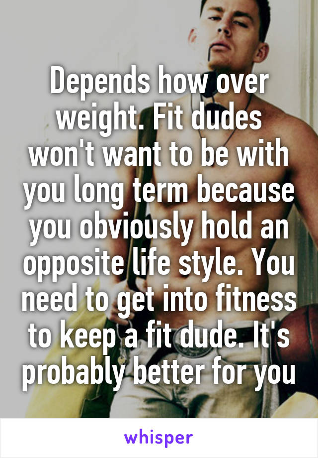 Depends how over weight. Fit dudes won't want to be with you long term because you obviously hold an opposite life style. You need to get into fitness to keep a fit dude. It's probably better for you