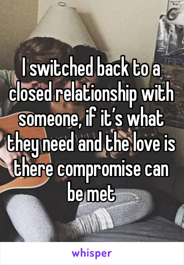 I switched back to a closed relationship with someone, if it’s what they need and the love is there compromise can be met