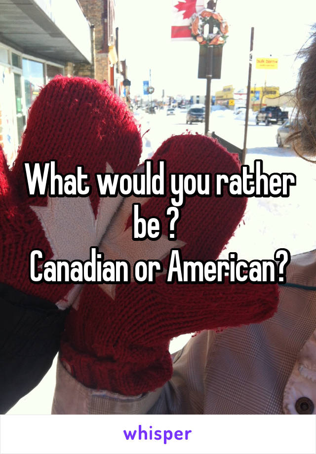 What would you rather be ? 
Canadian or American?