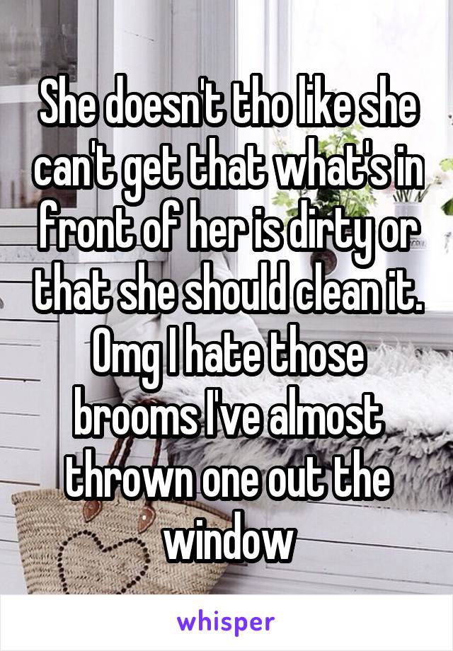 She doesn't tho like she can't get that what's in front of her is dirty or that she should clean it. Omg I hate those brooms I've almost thrown one out the window