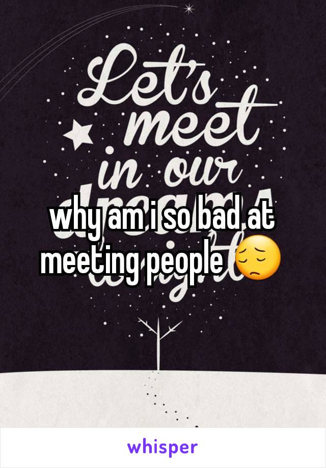 why am i so bad at meeting people 😔