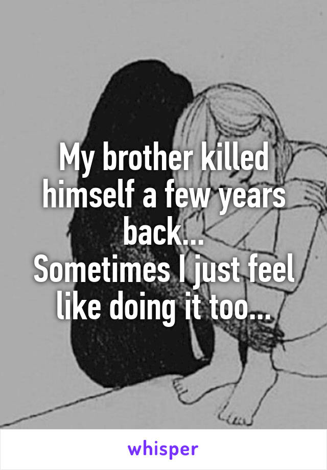 My brother killed himself a few years back...
Sometimes I just feel like doing it too...