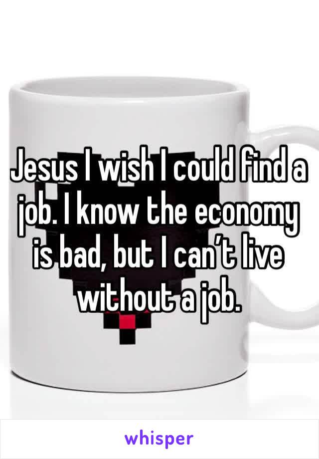 Jesus I wish I could find a job. I know the economy is bad, but I can’t live without a job.