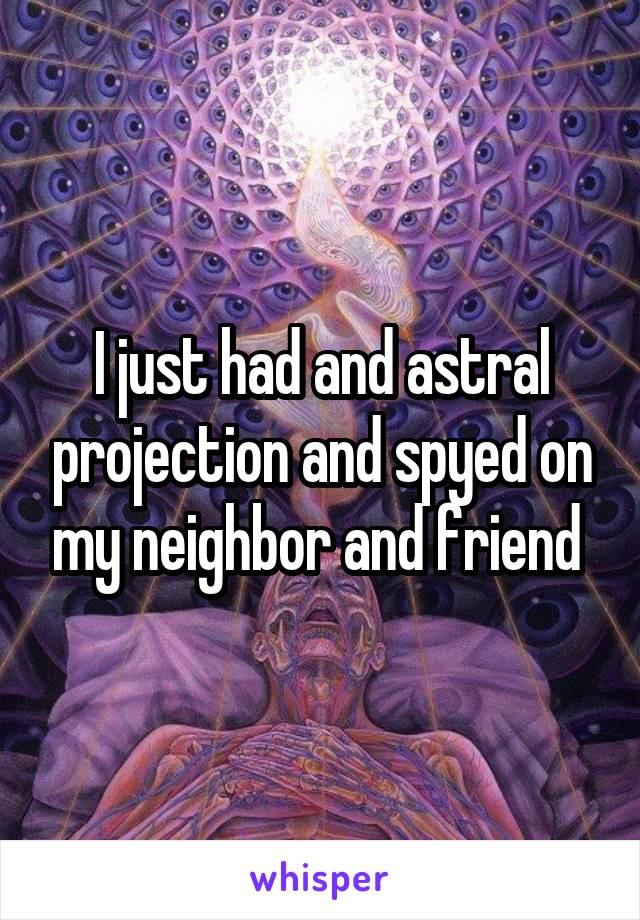 I just had and astral projection and spyed on my neighbor and friend 