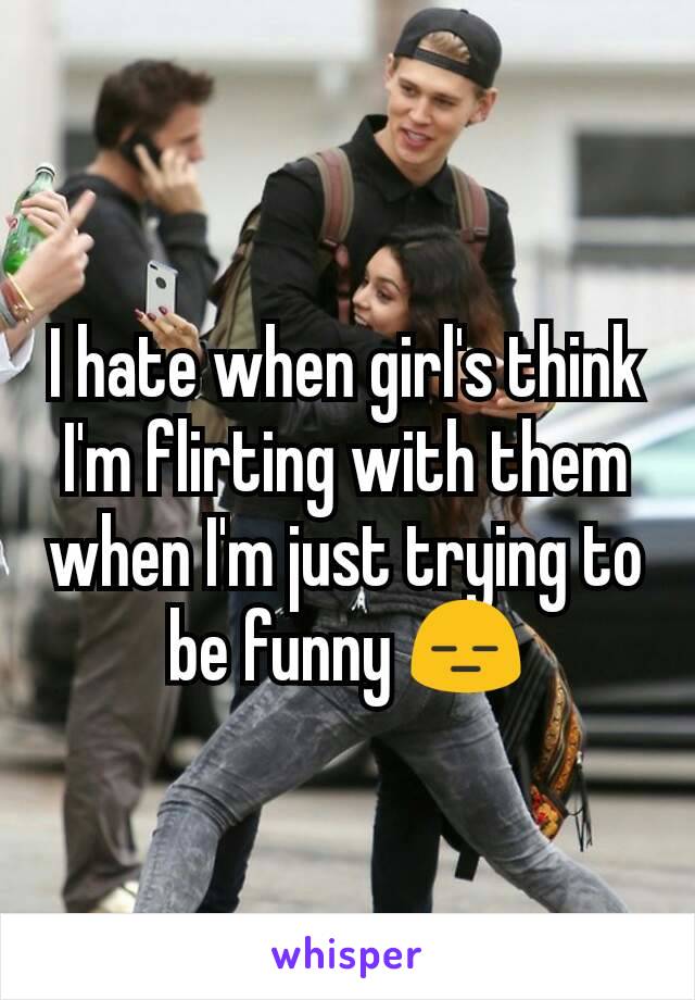 I hate when girl's think I'm flirting with them when I'm just trying to be funny 😑