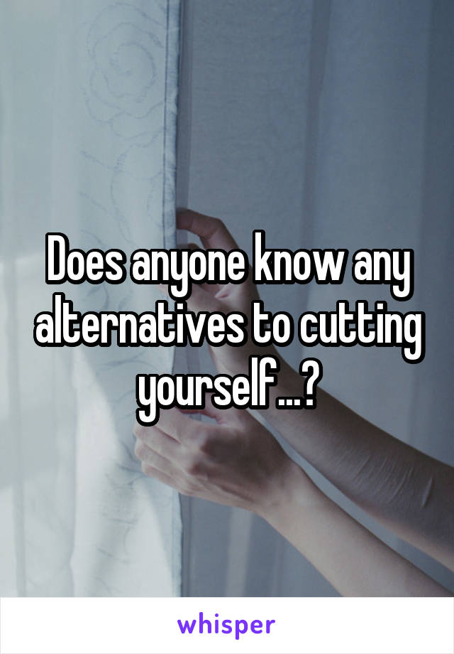 Does anyone know any alternatives to cutting yourself...?
