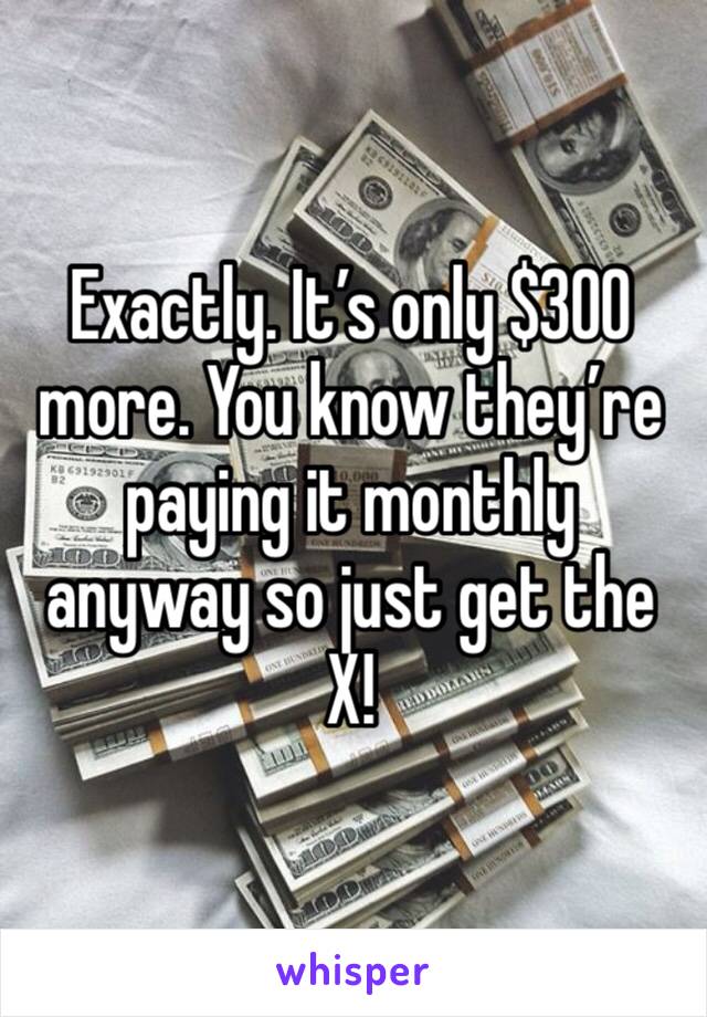 Exactly. It’s only $300 more. You know they’re paying it monthly anyway so just get the X!