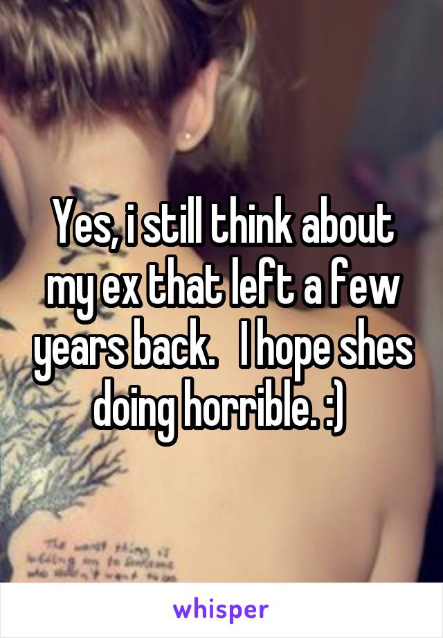 Yes, i still think about my ex that left a few years back.   I hope shes doing horrible. :) 