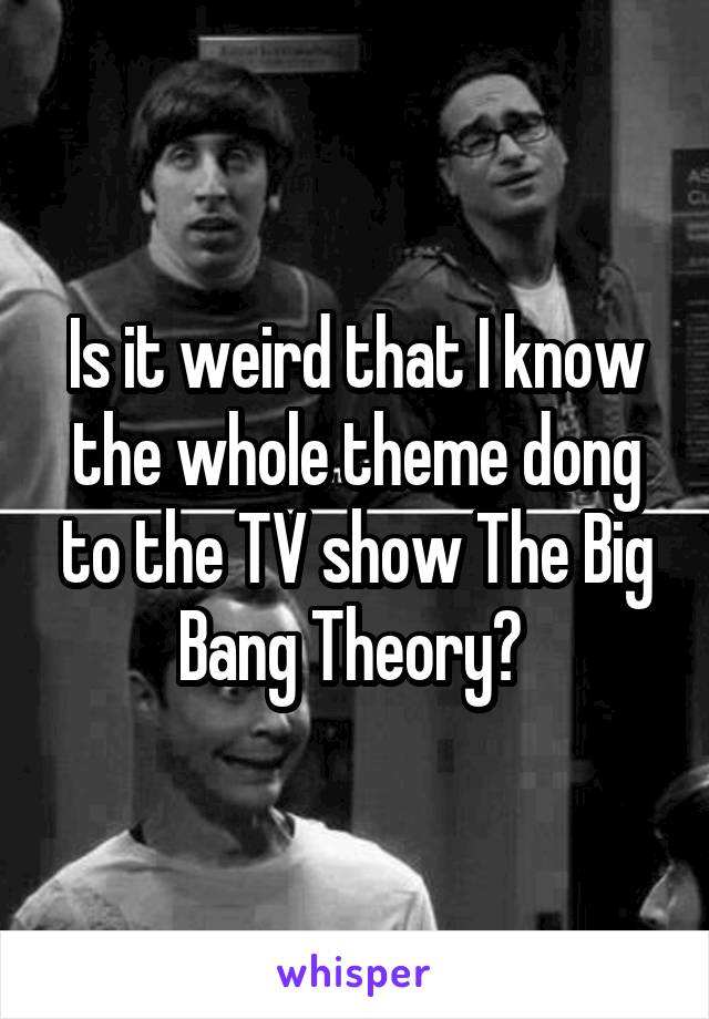 Is it weird that I know the whole theme dong to the TV show The Big Bang Theory? 
