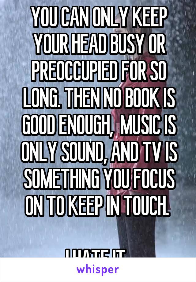 YOU CAN ONLY KEEP YOUR HEAD BUSY OR PREOCCUPIED FOR SO LONG. THEN NO BOOK IS GOOD ENOUGH,  MUSIC IS ONLY SOUND, AND TV IS SOMETHING YOU FOCUS ON TO KEEP IN TOUCH. 

I HATE IT. 