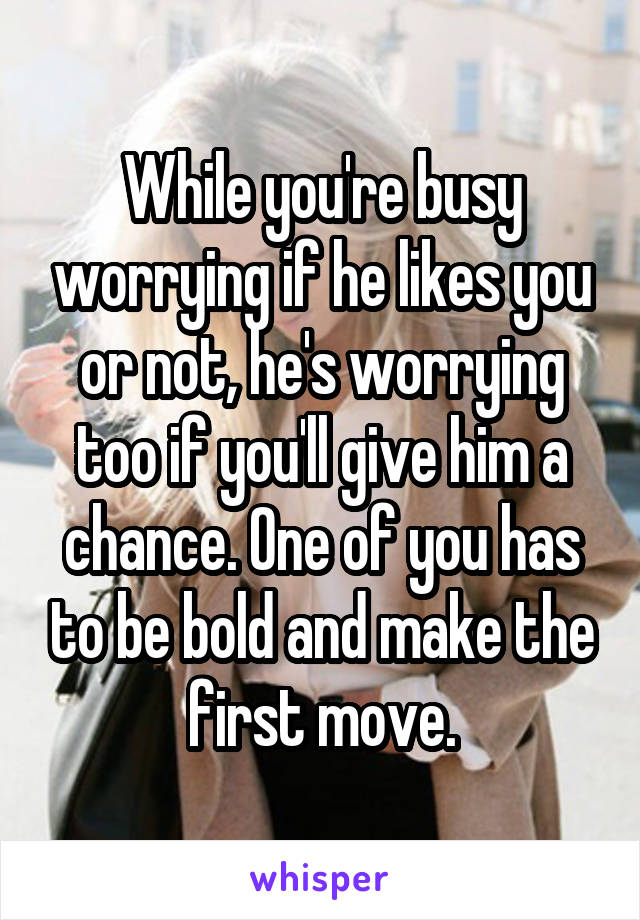 While you're busy worrying if he likes you or not, he's worrying too if you'll give him a chance. One of you has to be bold and make the first move.