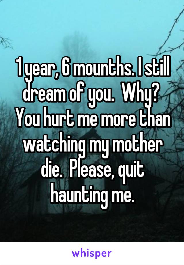 1 year, 6 mounths. I still dream of you.  Why?  You hurt me more than watching my mother die.  Please, quit haunting me.