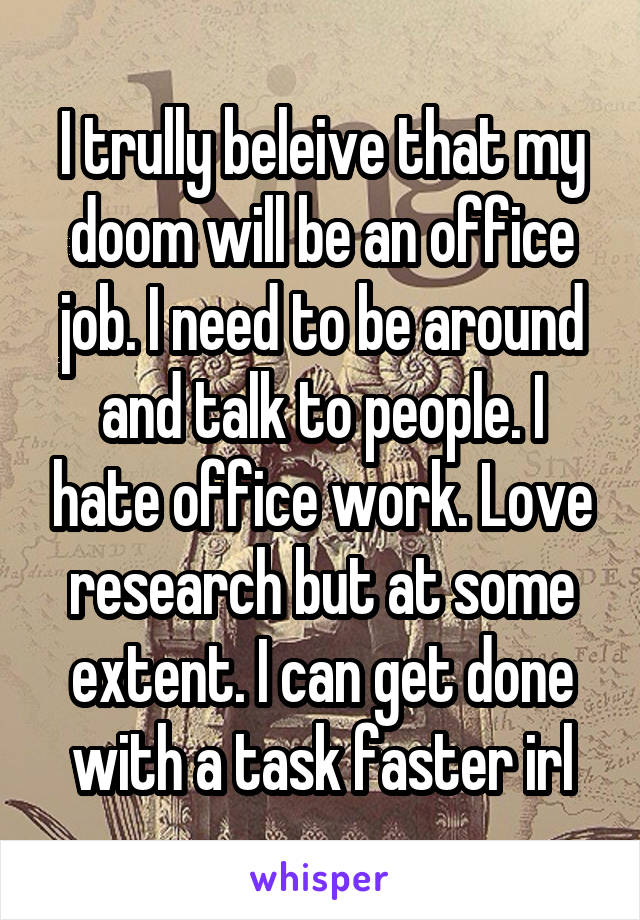 I trully beleive that my doom will be an office job. I need to be around and talk to people. I hate office work. Love research but at some extent. I can get done with a task faster irl