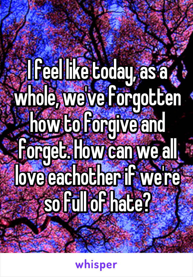 I feel like today, as a whole, we've forgotten how to forgive and forget. How can we all love eachother if we're so full of hate?